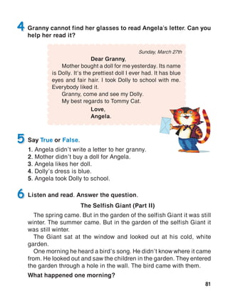 81
Sunday, March 27th
	 Dear Granny,
	 Mother bought a doll for me yesterday. Its name
is Dolly. It’s the prettiest doll I ever had. It has blue
eyes and fair hair. I took Dolly to school with me.
Everybody liked it.
	 Granny, come and see my Dolly.
	 My best regards to Tommy Cat.
			 Love,
			Angela.
Granny cannot find her glasses to read Angela’s letter. Can you
help her read it?
4
Say True or False.
1. Angela didn’t write a letter to her granny.
2. Mother didn’t buy a doll for Angela.
3. Angela likes her doll.
4. Dolly’s dress is blue.
5. Angela took Dolly to school.
5
Listen and read. Answer the question.
The Selfish Giant (Part II)
The spring came. But in the garden of the selfish Giant it was still
winter. The summer came. But in the garden of the selfish Giant it
was still winter.
The Giant sat at the window and looked out at his cold, white
garden.
One morning he heard a bird’s song. He didn’t know where it came
from. He looked out and saw the children in the garden. They entered
the garden through a hole in the wall. The bird came with them.
What happened one morning?
6
 