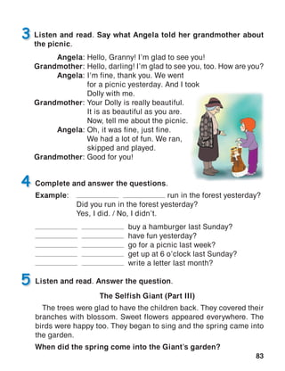 83
Listen and read. Say what Angela told her grandmother about
the picnic.
Angela:	Hello, Granny! I’m glad to see you!
Grandmother:	Hello, darling! I’m glad to see you, too. How are you?
Angela:	I’m fine, thank you. We went
	 for a picnic yesterday. And I took
	 Dolly with me.
Grandmother:	Your Dolly is really beautiful.
	 It is as beautiful as you are.
	 Now, tell me about the picnic.
Angela:	Oh, it was fine, just fine.
	 We had a lot of fun. We ran,
	 skipped and played.
Grandmother:	Good for you!
3
Complete and answer the questions.
Example:	 run in the forest yesterday?
	 Did you run in the forest yesterday?
	 Yes, I did. / No, I didn’t.
buy a hamburger last Sunday?
have fun yesterday?
go for a picnic last week?
get up at 6 o’clock last Sunday?
write a letter last month?
4
Listen and read. Answer the question.
The Selfish Giant (Part III)
The trees were glad to have the children back. They covered their
branches with blossom. Sweet flowers appeared everywhere. The
birds were happy too. They began to sing and the spring came into
the garden.
When did the spring come into the Giant’s garden?
5
 