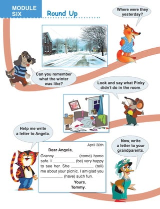 April 30th
	 Dear Angela,
Granny (come) home
safe. I (be) very happy
to see her. She (tell)
me about your picnic. I am glad you
(have) such fun.
			 Yours,
			 Tommy.
Round Up
Where were they
yesterday?
Look and say what Pinky
didn’t do in the room.
Can you remember
what the winter
was like?
Now, write
a letter to your
grandparents.
Help me write
a letter to Angela.
MODULE
SIX
 