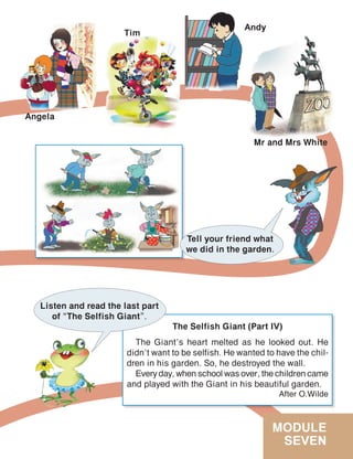 MODULE
SEVEN
Tell your friend what
we did in the garden.
The Selfish Giant (Part IV)
The Giant’s heart melted as he looked out. He
didn’t want to be selfish. He wanted to have the chil-
dren in his garden. So, he destroyed the wall.
Every day, when school was over, the children came
and played with the Giant in his beautiful garden.
After O.Wilde
Listen and read the last part
of “The Selfish Giant”.
Angela
Tim
Andy
Mr and Mrs White
 