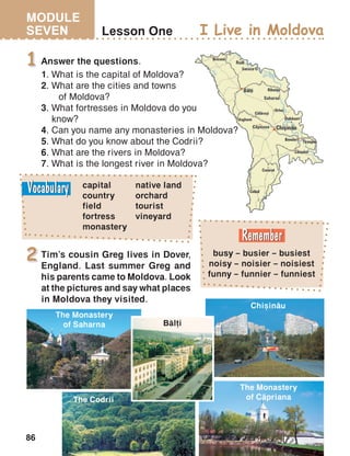 MODULE
SEVEN
86
Lesson One
1
I Live in Moldova
Tim’s cousin Greg lives in Dover,
England. Last summer Greg and
his parents came to Moldova. Look
at the pictures and say what places
in Moldova they visited.
2
Chi=in[u
The Monastery
of C[priana
The Monastery
of Saharna B[li
The Codrii
busy – busier – busiest
noisy – noisier – noisiest
funny – funnier – funniest
capital
country
field
fortress
monastery
Answer the questions.
1.	What is the capital of Moldova?
2.	What are the cities and towns
	 of Moldova?
3.	What fortresses in Moldova do you
	know?
4. Can you name any monasteries in Moldova?
5. What do you know about the Codrii?
6. What are the rivers in Moldova?
7. What is the longest river in Moldova?
native land
orchard
tourist
vineyard
 