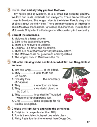 87
5 Fill in the missing verbs and find out what Tim and Greg did last
summer.
1.	Tim and Greg to the circus.
2.	They a lot of fruits and
	ice-cream.
3.	One day they the monastery
	 of C[priana.
4.	They a lot of tourists there.
5.	They a wonderful picnic in
	 the Codrii.
6.	They three days in Trebis[ui
	 where their grandparents live.
7.	Greg some postcards for his
friends in England.
Listen, read and say why you love Moldova.
My native land is Moldova. It is a small but beautiful country.
We love our fields, orchards and vineyards. There are forests and
rivers in Moldova. The longest river is the Nistru. People sing a lot
of songs about the old Nistru. There are many places of interest to
see in Moldova: monasteries, fortresses and churches. The capital of
Moldova is Chi=in[u. It’s the largest and busiest city in the country.
Correct the sentences.
1.	Moldova is a large country.
2.	B[li is the capi­tal of Moldova.
3.	There are no rivers in Moldova.
4.	Chi=in[u is a small and quiet town.
5.	There are no orchards and vineyards in Moldova.
6.	The Moldovans do not grow fruits and vegetables.
7.	The longest river in Moldova is the B]c.
Choose the right word and write the sentences.
1.	Chi=in[u is busyer/busier than B[li.
2.	Tom is the noisiest/noisyest boy in his class.
3.	Pinky Pig is funnier/the funniest than Doggy Dog.
3
ate
went
bought
had
saw
visited
spent
4
6
 