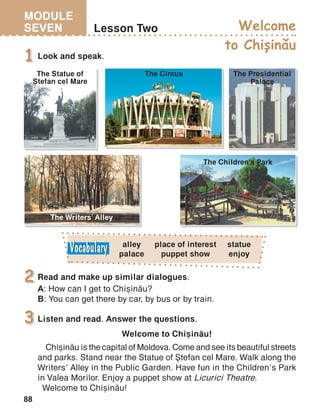 MODULE
SEVEN
88
Lesson Two
Look and speak.1
Read and make up similar dialogues.
A: How can I get to Chi=in[u?
B: You can get there by car, by bus or by train.
2
Listen and read. Answer the questions.
Welcome to Chi=in[u!
Chi=in[u is the capital of Moldova. Come and see its beautiful streets
and parks. Stand near the Statue of +tefan cel Mare. Walk along the
Writers’ Alley in the Public Garden. Have fun in the Children’s Park
in Valea Morilor. Enjoy a puppet show at Licurici Theatre.
Welcome to Chi=in[u!
3
alley
palace
The Children’s Park
The Circus
The Writers’ Alley
The Statue of
+tefan cel Mare
The Presidential
Palace
Welcome
to Chisinau,
^
place of interest
puppet show
statue
enjoy
 