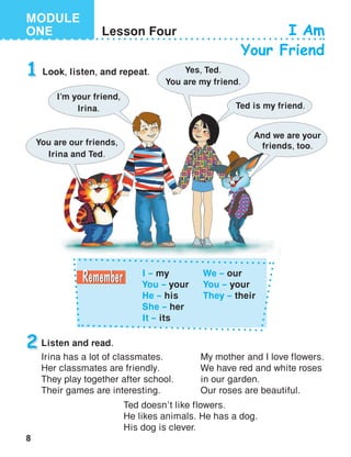 8
MODULE
ONE Lesson Four I Am
Your Friend
1 Look, listen, and repeat.
2 Listen and read.
I – my
You – your
He – his
She – her
It – its
We – our
You – your
They – their
I’m your friend,
Irina.
Yes, Ted.
You are my friend.
Ted is my friend.
You are our friends,
Irina and Ted.
And we are your
friends, too.
Irina has a lot of classmates.
Her classmates are friendly.
They play together after school.
Their games are interesting.
My mother and I love flowers.
We have red and white roses
in our garden.
Our roses are beautiful.
Ted doesn’t like flowers.
He likes animals. He has a dog.
His dog is clever.
 