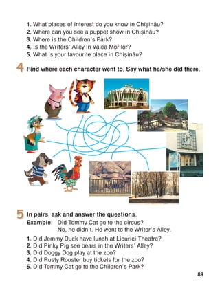 89
In pairs, ask and answer the questions.
Example:	 Did Tommy Cat go to the circus?
	 No, he didn’t. He went to the Writer’s Alley.
1. Did Jemmy Duck have lunch at Licurici Theatre?
2. Did Pinky Pig see bears in the Writers’ Alley?
3. Did Doggy Dog play at the zoo?
4. Did Rusty Rooster buy tickets for the zoo?
5. Did Tommy Cat go to the Children’s Park?
5
Find where each character went to. Say what he/she did there.4
1. What places of interest do you know in Chi=in[u?
2. Where can you see a puppet show in Chi=in[u?
3. Where is the Children’s Park?
4. Is the Writers’ Alley in Valea Morilor?
5. What is your favourite place in Chi=in[u?
 