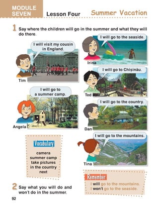 MODULE
SEVEN
92
Lesson Four Summer Vacation
Say where the children will go in the summer and what they will
do there.
1
I will go to the mountains.
I won’t go to the seaside.
camera
summer camp
take pictures
in the country
next
I will go to the mountains.
I will go to the country.
I will go to Chi=in[u.
I will go to the seaside.
I will go to
a summer camp.
I will visit my cousin
in England.
Tim
Irina
Dan
Ted
Angela
Tina
Say what you will do and
won’t do in the summer.
2
 