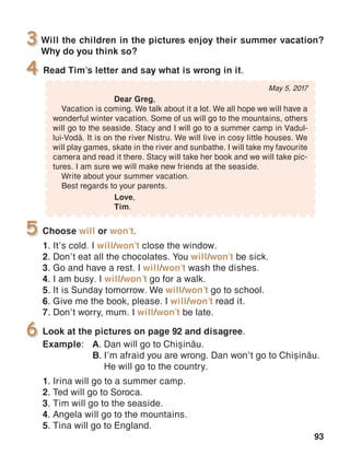 93
Will the children in the pictures enjoy their summer vacation?
Why do you think so?
3
Read Tim’s letter and say what is wrong in it.4
Choose will or won’t.
1. It’s cold. I will/won’t close the window.
2. Don’t eat all the chocolates. You will/won’t be sick.
3. Go and have a rest. I will/won’t wash the dishes.
4. I am busy. I will/won’t go for a walk.
5. It is Sunday tomorrow. We will/won’t go to school.
6. Give me the book, please. I will/won’t read it.
7. Don’t worry, mum. I will/won’t be late.
5
Look at the pictures on page 92 and disagree.
Example:	 A.	Dan will go to Chi=in[u.
	 B.	I’m afraid you are wrong. Dan won’t go to Chi=in[u.
		 He will go to the country.
1. Irina will go to a summer camp.
2. Ted will go to Soroca.
3. Tim will go to the seaside.
4. Angela will go to the mountains.
5. Tina will go to England.
6
May 5, 2017
	 Dear Greg,
Vacation is coming. We talk about it a lot. We all hope we will have a
wonderful winter vacation. Some of us will go to the mountains, others
will go to the seaside. Stacy and I will go to a summer camp in Vadul-
lui-Vod[. It is on the river Nistru. We will live in cosy little houses. We
will play games, skate in the river and sunbathe. I will take my favourite
camera and read it there. Stacy will take her book and we will take pic-
tures. I am sure we will make new friends at the seaside.
Write about your summer vacation.
Best regards to your parents.
			 Love,
			Tim.
 