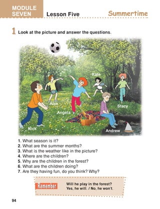 MODULE
SEVEN
94
Lesson Five Summertime
Look at the picture and answer the questions.1
1. What season is it?
2. What are the summer months?
3. What is the weather like in the picture?
4. Where are the children?
5. Why are the children in the forest?
6. What are the children doing?
7. Are they having fun, do you think? Why?
Andrew
Nick
Angela
Alex
Kate
Stacy
Will he play in the forest?
Yes, he will. / No, he won’t.
 