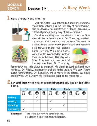 MODULE
SEVEN
96
Lesson Six A Busy Week
Read the story and finish it.1
Say and then write what these children and you like or don’t like
doing.
2
Example:	 Tim likes swimming and reading.
	 He doesn’t like fishing or skipping.
fishing
reading
skipping
swimming
Tim Dan Kate Stacy You

 





My little sister likes school, but she likes vacation
more than school. On the first day of our vacation,
she said to mother and father: ‘‘Please, take me to
different places every day of the vacation.’’
On Monday, they took my sister to the zoo. She
saw all the animals there. On Tuesday, mother,
my sister, and I went to the country. We went to
a lake. There were many green trees and red and
blue flowers there. We picked
some flowers. We came home
very late. On Wednesday, mother
took us to the sea. The day was
fine. The sea was warm and
the sky was blue. On Thursday,
father took my little sister to the park. My sister played ball and rode
her bike. On Friday, my mother took us to the theatre. We saw Three
Little Piglets there. On Saturday, we all went to the circus. We liked
the clowns. On Sunday, my little sister said in the morning: ...
 