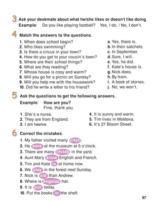 97
Match the answers to the questions.
1. When does school begin?
2. Who likes swimming?
3. Is there a circus in your town?
4. How do you get to your cousin’s town?
5. Where are their school things?
6. What are they reading?
7. Whose house is cosy and warm?
8. Will you go for a picnic on Sunday?
9. Will you help me with the housework?
10. Did he write a letter to his friend?
4
Ask the questions to get the following answers.
Example:	 How are you?
	 Fine, thank you.
1. She’s a nurse.
2. They are from England.
3. I am twelve.
5
6
Ask your deskmate about what he/she likes or doesn’t like doing.
Example:	 Do you like playing football?	 Yes, I do. / No, I don’t.
3
4. It is sunny and warm.
5. Tim lives in Moldova.
6. It’s 27 Bloom Street.
Correct the mistakes.
1. My father visited many citys .
2. He were at the museum at 5 o’clock.
3. There are many childs in the yard.
4. Aunt Mary know English and French.
5. Tim and Kate is at home now.
6. We play in the forest next Sunday.
7. Nick is old than Andrew.
8. Where is Angelas hat.
9. It is sun today.
10. Put the books in the shelf.
a.	Yes, there is.
b.	In their satchels.
c.	In September.
d.	Sure, I will.
e.	Yes, he did.
f.	Kate’s house is.
g.	Nick does.
h.	By train.
i.	A book of stories.
j.	No, we won’t.
 