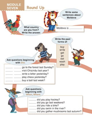 Round Up
What country
are you from?
Write the answer.
Write some
sentences about
Moldova
Moldova is .
Write the past
forms of:
buy
write
get
go
eat
wash
play
go to the forest last Sunday?
visit Chi=in[u last year?
write a letter yesterday?
play chess yesterday?
buy a ball last week?
Ask questions beginning
with Did.
Ask questions
beginning with
When, Where.
did you play hockey?
did you go last weekend?
did you ride a bike?
did you swim in the river?
did you gather mushrooms last autumn?
MODULE
SEVEN
 