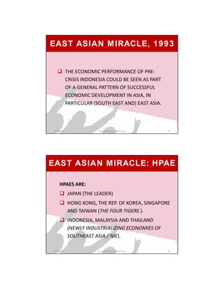  THE ECONOMIC PERFORMANCE OF PRE-
CRISIS INDONESIA COULD BE SEEN AS PART
OF A GENERAL PATTERN OF SUCCESSFUL
ECONOMIC DEVELOPMENT IN ASIA, IN
PARTICULAR (SOUTH EAST AND) EAST ASIA.
EAST ASIAN MIRACLE, 1993
GRIPS_2017 19www.slideshare.net/Ginandjar
EAST ASIAN MIRACLE: HPAE
HPAES ARE:
 JAPAN (THE LEADER)
 HONG KONG, THE REP. OF KOREA, SINGAPORE
AND TAIWAN (THE FOUR TIGERS ).
 INDONESIA, MALAYSIA AND THAILAND
(NEWLY INDUSTRIALIZING ECONOMIES OF
SOUTHEAST ASIA / NIE).
GRIPS_2017 20www.slideshare.net/Ginandjar
 