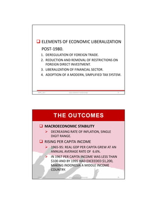  ELEMENTS OF ECONOMIC LIBERALIZATION
POST-1980.
1. DEREGULATION OF FOREIGN TRADE.
2. REDUCTION AND REMOVAL OF RESTRICTIONS ON
FOREIGN DIRECT INVESTMENT.
3. LIBERALIZATION OF FINANCIAL SECTOR.
4. ADOPTION OF A MODERN, SIMPLIFIED TAX SYSTEM.
GRIPS_2017 27www.slideshare.net/Ginandjar
 MACROECONOMIC STABILITY
 DECREASING RATE OF INFLATION, SINGLE
DIGIT RANGE.
 RISING PER CAPITA INCOME
 1965-95: REAL GDP PER CAPITA GREW AT AN
ANNUAL AVERAGE RATE OF 6.6%.
 IN 1967 PER CAPITA INCOME WAS LESS THAN
$100 AND BY 1995 HAD EXCEEDED $1,200,
MAKING INDONESIA A MIDDLE INCOME
COUNTRY.
THE OUTCOMES
GRIPS_2017 28www.slideshare.net/Ginandjar
 