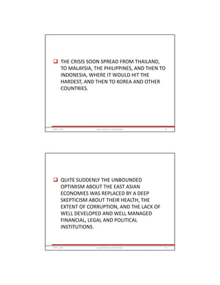  THE CRISIS SOON SPREAD FROM THAILAND,
TO MALAYSIA, THE PHILIPPINES, AND THEN TO
INDONESIA, WHERE IT WOULD HIT THE
HARDEST, AND THEN TO KOREA AND OTHER
COUNTRIES.
GRIPS_2017 33www.slideshare.net/Ginandjar
 QUITE SUDDENLY THE UNBOUNDED
OPTIMISM ABOUT THE EAST ASIAN
ECONOMIES WAS REPLACED BY A DEEP
SKEPTICISM ABOUT THEIR HEALTH, THE
EXTENT OF CORRUPTION, AND THE LACK OF
WELL DEVELOPED AND WELL MANAGED
FINANCIAL, LEGAL AND POLITICAL
INSTITUTIONS.
GRIPS_2017 34www.slideshare.net/Ginandjar
 