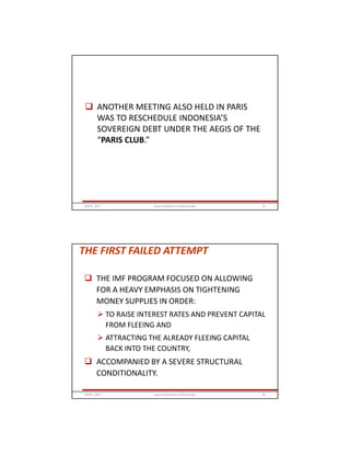  ANOTHER MEETING ALSO HELD IN PARIS
WAS TO RESCHEDULE INDONESIA’S
SOVEREIGN DEBT UNDER THE AEGIS OF THE
“PARIS CLUB.”
GRIPS_2017 55www.slideshare.net/Ginandjar
THE FIRST FAILED ATTEMPT
 THE IMF PROGRAM FOCUSED ON ALLOWING
FOR A HEAVY EMPHASIS ON TIGHTENING
MONEY SUPPLIES IN ORDER:
 TO RAISE INTEREST RATES AND PREVENT CAPITAL
FROM FLEEING AND
 ATTRACTING THE ALREADY FLEEING CAPITAL
BACK INTO THE COUNTRY,
 ACCOMPANIED BY A SEVERE STRUCTURAL
CONDITIONALITY.
GRIPS_2017 56www.slideshare.net/Ginandjar
 