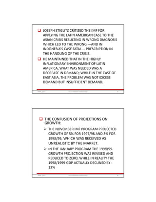  JOSEPH STIGLITZ CRITIZED THE IMF FOR
APPLYING THE LATIN AMERICAN CASE TO THE
ASIAN CRISIS RESULTING IN WRONG DIAGNOSIS
WHICH LED TO THE WRONG ---AND IN
INDONESIA’S CASE FATAL--- PRESCRIPTION IN
THE HANDLING OF THE CRISIS.
 HE MAINTAINED THAT IN THE HIGHLY
INFLATIONARY ENVIRONMENT OF LATIN
AMERICA, WHAT WAS NEEDED WAS A
DECREASE IN DEMAND; WHILE IN THE CASE OF
EAST ASIA, THE PROBLEM WAS NOT EXCESS
DEMAND BUT INSUFFICIENT DEMAND.
GRIPS_2017 59www.slideshare.net/Ginandjar
 THE CONFUSION OF PROJECTIONS ON
GROWTH:
 THE NOVEMBER IMF PROGRAM PROJECTED
GROWTH OF 5% FOR 1997/98 AND 3% FOR
1998/99, WHICH WAS RECEIVED AS
UNREALISTIC BY THE MARKET.
 IN THE JANUARY PROGRAM THE 1998/99-
GROWTH PROJECTION WAS REVISED AND
REDUCED TO ZERO, WHILE IN REALITY THE
1998/1999 GDP ACTUALLY DECLINED BY -
13%
GRIPS_2017 60www.slideshare.net/Ginandjar
 