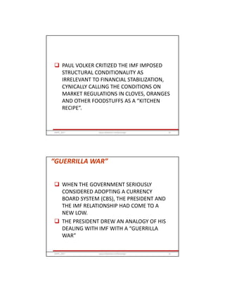  PAUL VOLKER CRITIZED THE IMF IMPOSED
STRUCTURAL CONDITIONALITY AS
IRRELEVANT TO FINANCIAL STABILIZATION,
CYNICALLY CALLING THE CONDITIONS ON
MARKET REGULATIONS IN CLOVES, ORANGES
AND OTHER FOODSTUFFS AS A “KITCHEN
RECIPE”.
GRIPS_2017 61www.slideshare.net/Ginandjar
“GUERRILLA WAR”
 WHEN THE GOVERNMENT SERIOUSLY
CONSIDERED ADOPTING A CURRENCY
BOARD SYSTEM (CBS), THE PRESIDENT AND
THE IMF RELATIONSHIP HAD COME TO A
NEW LOW.
 THE PRESIDENT DREW AN ANALOGY OF HIS
DEALING WITH IMF WITH A “GUERRILLA
WAR”
GRIPS_2017 62www.slideshare.net/Ginandjar
 