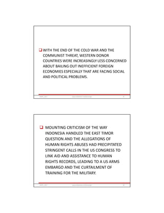 WITH THE END OF THE COLD WAR AND THE
COMMUNIST THREAT, WESTERN DONOR
COUNTRIES WERE INCREASINGLY LESS CONCERNED
ABOUT BAILING OUT INEFFICIENT FOREIGN
ECONOMIES ESPECIALLY THAT ARE FACING SOCIAL
AND POLITICAL PROBLEMS.
GRIPS_2017 67www.slideshare.net/Ginandjar
 MOUNTING CRITICISM OF THE WAY
INDONESIA HANDLED THE EAST TIMOR
QUESTION AND THE ALLEGATIONS OF
HUMAN RIGHTS ABUSES HAD PRECIPITATED
STRINGENT CALLS IN THE US CONGRESS TO
LINK AID AND ASSISTANCE TO HUMAN
RIGHTS RECORDS, LEADING TO A US ARMS
EMBARGO AND THE CURTAILMENT OF
TRAINING FOR THE MILITARY.
GRIPS_2017 68www.slideshare.net/Ginandjar
 