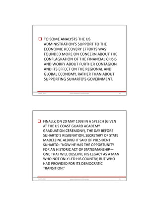  TO SOME ANALYSTS THE US
ADMINISTRATION’S SUPPORT TO THE
ECONOMIC RECOVERY EFFORTS WAS
FOUNDED MORE ON CONCERN ABOUT THE
CONFLAGRATION OF THE FINANCIAL CRISIS
AND WORRY ABOUT FURTHER CONTAGION
AND ITS EFFECT ON THE REGIONAL AND
GLOBAL ECONOMY, RATHER THAN ABOUT
SUPPORTING SUHARTO’S GOVERNMENT.
GRIPS_2017 69www.slideshare.net/Ginandjar
 FINALLY, ON 20 MAY 1998 IN A SPEECH (GIVEN
AT THE US COAST GUARD ACADEMY
GRADUATION CEREMONY), THE DAY BEFORE
SUHARTO’S RESIGNATION, SECRETARY OF STATE
MADELEINE ALBRIGHT SAID OF PRESIDENT
SUHARTO: “NOW HE HAS THE OPPORTUNITY
FOR AN HISTORIC ACT OF STATESMANSHIP—
ONE THAT WILL OBSERVE HIS LEGACY AS A MAN
WHO NOT ONLY LED HIS COUNTRY, BUT WHO
HAD PROVIDED FOR ITS DEMOCRATIC
TRANSITION.”
GRIPS_2017 70www.slideshare.net/Ginandjar
 