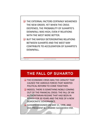  THE EXTERNAL FACTORS CERTAINLY WEAKENED
THE NEW ORDER, YET WHEN THE CRISIS
DEEPENED, THE PROBABILITY OF SUHARTO’S
DOWNFALL WAS HIGH, EVEN IF RELATIONS
WITH THE WEST WERE BETTER.
 BUT THE RAPIDLY DETERIORATING RELATIONS
BETWEEN SUHARTO AND THE WEST MAY
CONTRIBUTE TO ACCELERATION OF SUHARTO’S
DOWNFALL.
GRIPS_2017 75www.slideshare.net/Ginandjar
THE FALL OF SUHARTO
 THE ECONOMIC CRISIS WAS THE CATALYST THAT
CAUSED THE VARIOUS FORCES THAT WANTED
POLITICAL REFORM TO COME TOGETHER.
 INDEED, THERE IS SOMETHING NOBLE COMING
OUT OF THE FINANCIAL CRISIS: THE FALL OF AN
AUTHORITARIAN REGIME THAT HAD BEEN IN
POWER FOR 30 YEARS AND THE RISE OF A NEW
DEMOCRATIC GOVERNANCE.
 SUHARTO RESIGNED ON MAY 21, 1998, AND
VICE PRESIDENT B.J. HABIBIE SUCCEEDED HIM.
GRIPS_2017 76www.slideshare.net/Ginandjar
 