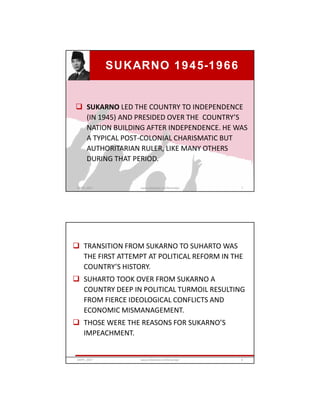SUKARNO 1945-1966
 SUKARNO LED THE COUNTRY TO INDEPENDENCE
(IN 1945) AND PRESIDED OVER THE COUNTRY’S
NATION BUILDING AFTER INDEPENDENCE. HE WAS
A TYPICAL POST-COLONIAL CHARISMATIC BUT
AUTHORITARIAN RULER, LIKE MANY OTHERS
DURING THAT PERIOD.
GRIPS_2017 7www.slideshare.net/Ginandjar
 TRANSITION FROM SUKARNO TO SUHARTO WAS
THE FIRST ATTEMPT AT POLITICAL REFORM IN THE
COUNTRY’S HISTORY.
 SUHARTO TOOK OVER FROM SUKARNO A
COUNTRY DEEP IN POLITICAL TURMOIL RESULTING
FROM FIERCE IDEOLOGICAL CONFLICTS AND
ECONOMIC MISMANAGEMENT.
 THOSE WERE THE REASONS FOR SUKARNO’S
IMPEACHMENT.
GRIPS_2017 8www.slideshare.net/Ginandjar
 