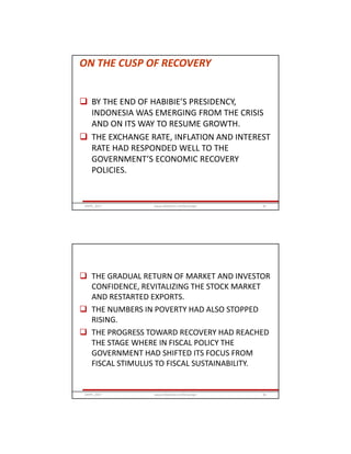 ON THE CUSP OF RECOVERY
 BY THE END OF HABIBIE’S PRESIDENCY,
INDONESIA WAS EMERGING FROM THE CRISIS
AND ON ITS WAY TO RESUME GROWTH.
 THE EXCHANGE RATE, INFLATION AND INTEREST
RATE HAD RESPONDED WELL TO THE
GOVERNMENT’S ECONOMIC RECOVERY
POLICIES.
GRIPS_2017 81www.slideshare.net/Ginandjar
 THE GRADUAL RETURN OF MARKET AND INVESTOR
CONFIDENCE, REVITALIZING THE STOCK MARKET
AND RESTARTED EXPORTS.
 THE NUMBERS IN POVERTY HAD ALSO STOPPED
RISING.
 THE PROGRESS TOWARD RECOVERY HAD REACHED
THE STAGE WHERE IN FISCAL POLICY THE
GOVERNMENT HAD SHIFTED ITS FOCUS FROM
FISCAL STIMULUS TO FISCAL SUSTAINABILITY.
GRIPS_2017 82www.slideshare.net/Ginandjar
 