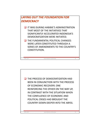 LAYING OUT THE FOUNDATION FOR
DEMOCRACY
 IT WAS DURING HABIBIE’S ADMINISTRATION
THAT MOST OF THE INITIATIVES THAT
SIGNIFICANTLY ACCELERATED INDONESIA’S
DEMOCRATIZATION WERE INITIATED.
 THE FUNDAMENTAL POLITICAL CHANGES
WERE LATER CONSTITUTED THROUGH A
SERIES OF AMENDMENTS TO THE COUNTRY'S
CONSTITUTION.
GRIPS_2017 83www.slideshare.net/Ginandjar
 THE PROCESS OF DEMOCRATIZATION HAD
BEEN IN CONJUNCTION WITH THE PROCESS
OF ECONOMIC RECOVERY, ONE
REINFORCING THE OTHER ON THE WAY UP,
IN CONTRAST WITH THE SITUATION WHEN
THE CONFLUENCE OF ECONOMIC AND
POLITICAL CRISES HAD BROUGHT THE
COUNTRY DOWN DEEPER INTO THE ABYSS.
GRIPS_2017 84www.slideshare.net/Ginandjar
 