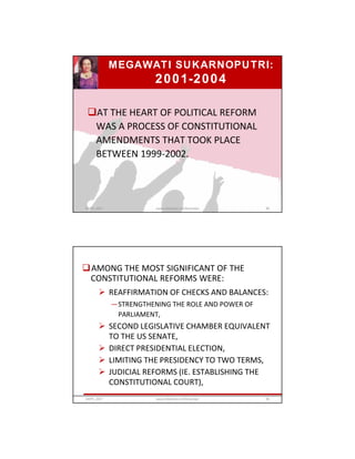 MEGAWATI SUKARNOPUTRI:
2001-2004
AT THE HEART OF POLITICAL REFORM
WAS A PROCESS OF CONSTITUTIONAL
AMENDMENTS THAT TOOK PLACE
BETWEEN 1999-2002.
GRIPS_2017 89www.slideshare.net/Ginandjar
AMONG THE MOST SIGNIFICANT OF THE
CONSTITUTIONAL REFORMS WERE:
 REAFFIRMATION OF CHECKS AND BALANCES:
—STRENGTHENING THE ROLE AND POWER OF
PARLIAMENT,
 SECOND LEGISLATIVE CHAMBER EQUIVALENT
TO THE US SENATE,
 DIRECT PRESIDENTIAL ELECTION,
 LIMITING THE PRESIDENCY TO TWO TERMS,
 JUDICIAL REFORMS (IE. ESTABLISHING THE
CONSTITUTIONAL COURT),
GRIPS_2017 90www.slideshare.net/Ginandjar
 