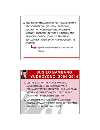  ONE IMPORTANT ASPECT OF POLITICAL REFORM IS
DECENTRALIZATION (POLITICAL, ECONOMIC,
ADMINISTRATIVE DEVOLUTION), WHICH HAS
STRENGTHENED THE UNITY OF THE NATION AND
PROVIDED POLITICAL STABILITY, SPREADING
DEVELOPMENT MORE EVENLY THROUGHOUT THE
COUNTRY
Special autonomy status to Aceh and
Papua
GRIPS_2017 93www.slideshare.net/Ginandjar
 ON THE BASIS OF THE NEWLY AMANDED
CONSTITUTION, IN 2004 A MULTI-PARTY
PARLIAMENTARY ELECTION WAS HELD (A SECOND
IN THE NATION HISTORY), FOLLOWED BY THE
FIRST DIRECT PRESIDENTIAL ELECTION.
 SUSILO BAMBANG YUDHOYONO, A RETIRED
GENERAL BECAME THE FIRST POPULARLY ELECTED
PRESIDENT IN THE NATION HISTORY.
SUSILO BAMBANG
YUDHOYONO: 2004-2014
GRIPS_2017 94www.slideshare.net/Ginandjar
 