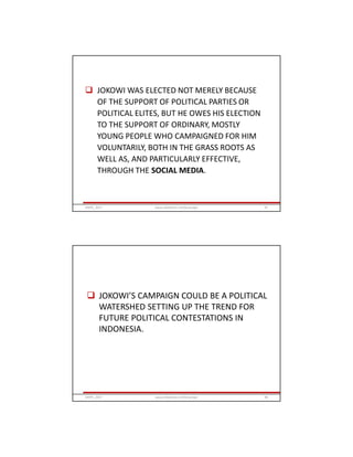  JOKOWI WAS ELECTED NOT MERELY BECAUSE
OF THE SUPPORT OF POLITICAL PARTIES OR
POLITICAL ELITES, BUT HE OWES HIS ELECTION
TO THE SUPPORT OF ORDINARY, MOSTLY
YOUNG PEOPLE WHO CAMPAIGNED FOR HIM
VOLUNTARILY, BOTH IN THE GRASS ROOTS AS
WELL AS, AND PARTICULARLY EFFECTIVE,
THROUGH THE SOCIAL MEDIA.
GRIPS_2017 97www.slideshare.net/Ginandjar
 JOKOWI’S CAMPAIGN COULD BE A POLITICAL
WATERSHED SETTING UP THE TREND FOR
FUTURE POLITICAL CONTESTATIONS IN
INDONESIA.
GRIPS_2017 98www.slideshare.net/Ginandjar
 