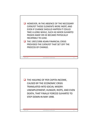  HOWEVER, IN THE ABSENCE OF THE NECESSARY
CATALYST THOSE ELEMENTS WERE INERT, AND
EVEN IF CHANGE SHOULD HAPPEN IT COULD
TAKE A LONG WHILE, SUCH AS WHEN SUHARTO
PASSED AWAY OR HE BECAME PHYSICALLY
INCAPABLE TO LEAD.
 THE 1997/1998 ASIAN FINANCIAL CRISIS
PROVIDED THE CATALYST THAT SET OFF THE
PROCESS OF CHANGE.
GRIPS_2017 15www.slideshare.net/Ginandjar
 THE HALVING OF PER CAPITA INCOME,
CAUSED BY THE ECONOMIC CRISIS
TRANSLATED INTO SOCIAL MISERY:
UNEMPLOYMENT, HUNGER, RIOTS, AND EVEN
DEATH, THAT FINALLY FORCED SUHARTO TO
STEP DOWN IN MAY 1998.
GRIPS_2017 16www.slideshare.net/Ginandjar
 