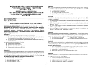 1
III EVALUACIÓN DEL CURSO DE PREPARACION
–PARA NOMBRAMIENTO 2015 Y CONTRATO
DOCENTE- 2016 –
-SEDE HUACHO Y BARRANCA-
LAS CARACTERÍSTICAS DE LOS ESTUDIANTES EN LAS
TEORÍAS CONTEMPORANEAS DEL DESARROLLO Y
EDUCACIÓN
APELLIDOS Y NOMBRES:.............................................................................................
NIVEL Y ESPECIALIDAD:..............................................................................................
FECHA DE EVALUACIÓN:
SUBPRUEBAIII: CONOCIMIENTO DEL ESTUDIANTE
DESARROLLO PSICOMOTOR: Desarrollo psicomotor en niños de 0 a 5 años y
estudiantes del nivel primaria: motricidad fina, motricidad gruesa, habilidades
motoras (potencia, fuerza, velocidad, resistencia, balance o equilibrio,
flexibilidad, agilidad), coordinación viso-motora, estructuración espacio-
temporal, esquema corporal y lateralidad. Expresión motriz. Desarrollo físico en
la pubertad y adolescencia.
Situación 01
Los niños usualmente suelen tener las siguientes características:
 Las niñas puedensaltar 8.5 pulgadas verticalmente, los niños puedensaltar 10. Los
niños pueden correr 16.6 pies por segundo, las niñas 16.
 Ya puede dibujar más firmemente, logra realizar formas simples como cuadrados o
círculos a pulso.
Las características mencionadas se refieren a:
A. Coordinación viso-motora
B. Coordinación óculo-manual
C. Coordinación motora fina y gruesa
D. Coordinación motora gruesa y fina
Situación 02
La profesora Soledad observa que algunos de sus estudiantes no pueden amarrarse
correctamente los pasadores de sus zapatos porque notienenuna buena coordinación ojo-
mano, presentandodificultades para realizar actividades como recortar figuras, ensartar
cuentas o agarrar el lápiz correctamente, presentandouna mala grafía al escribir. ¿Qué tipo
de coordinación motora tendrá que estimular su desarrollo en ellos?
A. Coordinación de músculos menores.
B. Coordinación de músculos cortos.
C. Coordinación Motora Fina.
D. Coordinación Motora Gruesa.
Situación 03
María es una niña de 8 años, quienmuestra dificultadesal ejecutar procesos óculo motrices
que le facilitan el acto de escribir ya seannúmeros o letras. ¿Qué debe afianzar la maestra?
A. Su coordinación motora fina
B. Su coordinación visomotora
C. Su coordinación de musculos cortos.
D. Son manifestaciones esperadas a esa edad.
Situación 04
En relacióna la adquisición de la posición“pinza” para el adecuado agarre del lápiz. ¿Qué
afirmación es incorrecta?
A. La maduraciónfísica necesariapara la adquisiciónde la posición“pinza” culmina a los 5
años de edad.
B. El fortalecimiento de los músculos de los brazos yhombros facilitanla adquisición de la
posición “pinza”.
C. La “pinza” tiene comopre requisitola independizaciónde los movimientos de los dedos
índice, pulgar y medio.
D. Los trazos irregulares en la escritura son una consecuencia esperada si el estudiante no
utiliza la posición “pinza” para sujetar el lápiz.
Situación 05
Matías es unestudiante quiénesta culminando el primer grado. Al escribir suele colocar
algunasletrasmás grandes que otras yvaría la direcciónde su escritura constantemente si la
hoja en que escribe no tiene renglones. ¿Qué podría explicar esta situación?
A. Un problema de dislexia C. Un problema de disortografía
B. Un problema de disgrafía D. Son manifestaciones esperadas a esa edad.
Situación 06
María es una niña que se encuentra enel segundogradode EducaciónPrimaria, su maestra
quiere que adquiera una adecuada coordinación visomotora, para lograrla deberá tener en
cuenta los siguientes factores:
A. Buen desarrollode la direccionalidad, del equilibrio y del esquema corporal.
B. Dominación de ejecución lateral bien definida.
C. Adaptación al esfuerzo muscular.
D. Adecuación de la vista a los movimientos de la mano.
Situación 07
Camila es una maestra que desea desarrollar la coordinaciónvisomotora en sus estudiantes,
que juegos deberá realizar para lograrlo:
A. Juegos de coordinación óculo-manual.
B. Juegos de coordinación óculo-pédica.
C. Juegos de perfeccionamiento de la prensión.
D. Juegos de apreciación de peso y volúmenes.
 