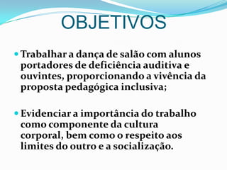 OBJETIVOSTrabalhar a dança de salão com alunos portadores de deficiência auditiva e ouvintes, proporcionando a vivência da proposta pedagógica inclusiva; Evidenciar a importância do trabalho como componente da cultura corporal, bem como o respeito aos limites do outro e a socialização.RECURSOSSom;Cd’s;Dvd’s;Auditório;Microfones;Balões;Classificadores;Canetas;Cópias