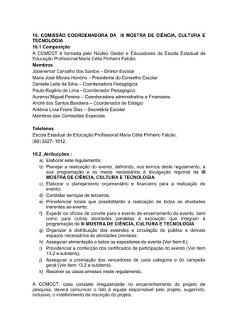 16. COMISSÃO COORDENADORA DA III MOSTRA DE CIÊNCIA, CULTURA E
TECNOLOGIA
16.1 Composição
A CCMCCT é formada pelo Núcleo Gestor e Educadores da Escola Estadual de
Educação Profissional Maria Célia Pinheiro Falcão.
Membros
Jobenemar Carvalho dos Santos – Diretor Escolar
Maria José Morais Honório – Presidenta do Conselho Escolar
Danielle Leite da Silva – Coordenadora Pedagógica
Paulo Rogério de Lima - Coordenador Pedagógico
Aurenici Miguel Pereira – Coordenadora administrativa e Financeira
André dos Santos Bandeira – Coordenador de Estágio
Antônia Lívia Freire Dias – Secretária Escolar
Membros das Comissões Especiais
Telefones
Escola Estadual de Educação Profissional Maria Célia Pinheiro Falcão.
(88) 3527- 1812.
16.2 .Atribuições :
a) Elaborar este regulamento;
b) Planejar a realização do evento, definindo, nos termos deste regulamento, a
sua programação e os meios necessários à divulgação regional da III
MOSTRA DE CIÊNCIA, CULTURA E TECNOLOGIA
c) Elaborar o planejamento orçamentário e financeiro para a realização do
evento;
d) Contratar serviços de terceiros;
e) Providenciar locais que possibilitarão a realização de todas as atividades
inerentes ao evento;
f) Expedir os ofícios de convite para o evento de encerramento do evento, bem
como para outras atividades paralelas à exposição que integram a
programação da III MOSTRA DE CIÊNCIA, CULTURA E TECNOLOGIA
g) Organizar a distribuição dos estandes e circulação do público e demais
espaços necessários às atividades previstas;
h) Assegurar alimentação a todos os expositores do evento (Ver Item 6);
i) Providenciar a confecção dos certificados de participação do evento (Ver Item
13.2 e subitens);
j) Assegurar a premiação dos vencedores de cada categoria e do campeão
geral (Ver Item 13.2 e subitens);
k) Resolver os casos omissos neste regulamento.
A CCMCCT, caso constate irregularidade no encaminhamento do projeto de
pesquisa, deverá comunicar o fato à equipe responsável pelo projeto, sugerindo,
inclusive, o indeferimento da inscrição do projeto.
 