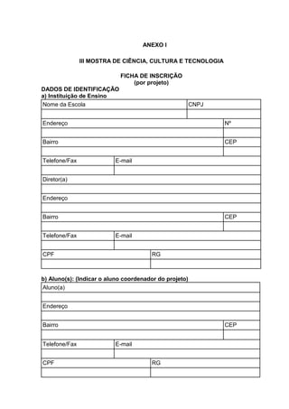 ANEXO I
III MOSTRA DE CIÊNCIA, CULTURA E TECNOLOGIA
FICHA DE INSCRIÇÃO
(por projeto)
DADOS DE IDENTIFICAÇÃO
a) Instituição de Ensino
Nome da Escola CNPJ
Endereço Nº
Bairro CEP
Telefone/Fax E-mail
Diretor(a)
Endereço
Bairro CEP
Telefone/Fax E-mail
CPF RG
b) Aluno(s): (Indicar o aluno coordenador do projeto)
Aluno(a)
Endereço
Bairro CEP
Telefone/Fax E-mail
CPF RG
 