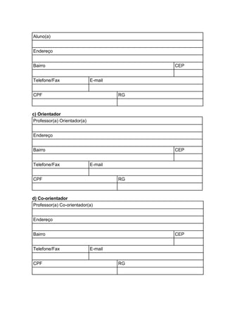 Aluno(a)
Endereço
Bairro CEP
Telefone/Fax E-mail
CPF RG
c) Orientador
Professor(a) Orientador(a)
Endereço
Bairro CEP
Telefone/Fax E-mail
CPF RG
d) Co-orientador
Professor(a) Co-orientador(a)
Endereço
Bairro CEP
Telefone/Fax E-mail
CPF RG
 