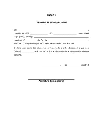 ANEXO II
TERMO DE RESPONSABILIDADE
Eu, _______________________________________________________________,
portador do CPF ________________, RG _____________________, responsável
legal pelo(a) aluno(a) _________________________________________________,
matrícula nº __________ da Escola _____________________________________,
AUTORIZO sua participação na VI FEIRA REGIONAL DE CIÊNCIAS.
Declaro estar ciente das atividades previstas neste evento educacional e que meu
(minha) ___________ terá que se dedicar exclusivamente à apresentação do seu
trabalho.
_________________ , ___ de ____________ de 2013
__________________________________________
Assinatura do responsável
 