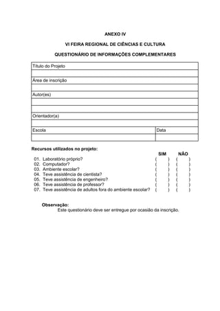 ANEXO IV
VI FEIRA REGIONAL DE CIÊNCIAS E CULTURA
QUESTIONÁRIO DE INFORMAÇÕES COMPLEMENTARES
Título do Projeto
Área de inscrição
Autor(es)
Orientador(a)
Escola Data
Recursos utilizados no projeto:
SIM NÂO
01. Laboratório próprio? ( ) ( )
02. Computador? ( ) ( )
03. Ambiente escolar? ( ) ( )
04. Teve assistência de cientista? ( ) ( )
05. Teve assistência de engenheiro? ( ) ( )
06. Teve assistência de professor? ( ) ( )
07. Teve assistência de adultos fora do ambiente escolar? ( ) ( )
Observação:
Este questionário deve ser entregue por ocasião da inscrição.
 