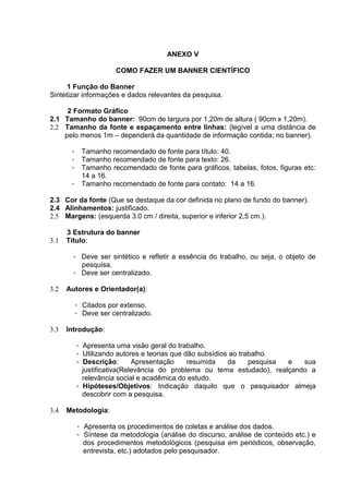 ANEXO V
COMO FAZER UM BANNER CIENTÍFICO
1 Função do Banner
Sintetizar informações e dados relevantes da pesquisa.
2 Formato Gráfico
2.1 Tamanho do banner: 90cm de largura por 1,20m de altura ( 90cm x 1,20m).
2.2 Tamanho da fonte e espaçamento entre linhas: (legível a uma distância de
pelo menos 1m – dependerá da quantidade de informação contida; no banner).
◦ Tamanho recomendado de fonte para título: 40.
◦ Tamanho recomendado de fonte para texto: 26.
◦ Tamanho recomendado de fonte para gráficos, tabelas, fotos, figuras etc:
14 a 16.
◦ Tamanho recomendado de fonte para contato: 14 a 16.
2.3 Cor da fonte (Que se destaque da cor definida no plano de fundo do banner).
2.4 Alinhamentos: justificado.
2.5 Margens: (esquerda 3.0 cm / direita, superior e inferior 2,5 cm.).
3 Estrutura do banner
3.1 Título:
◦ Deve ser sintético e refletir a essência do trabalho, ou seja, o objeto de
pesquisa.
◦ Deve ser centralizado.
3.2 Autores e Orientador(a):
◦ Citados por extenso.
◦ Deve ser centralizado.
3.3 Introdução:
◦ Apresenta uma visão geral do trabalho.
◦ Utilizando autores e teorias que dão subsídios ao trabalho.
◦ Descrição: Apresentação resumida da pesquisa e sua
justificativa(Relevância do problema ou tema estudado), realçando a
relevância social e acadêmica do estudo.
◦ Hipóteses/Objetivos: Indicação daquilo que o pesquisador almeja
descobrir com a pesquisa.
3.4 Metodologia:
◦ Apresenta os procedimentos de coletas e análise dos dados.
◦ Síntese da metodologia (análise do discurso, análise de conteúdo etc.) e
dos procedimentos metodológicos (pesquisa em periódicos, observação,
entrevista, etc.) adotados pelo pesquisador.
 