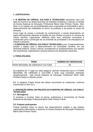 3 .JUSTIFICATIVA :
A III MOSTRA DE CIÊNCIA, CULTURA E TECNOLOGIA representa mais uma
ação de incentivo ao desenvolvimento de trabalhos científicos e culturais no âmbito
da Escola Estadual de Educação Profissional Maria Célia Pinheiro Falcão. Além
disso, é um espaço rico de possibilidades para a expressão da criatividade e para o
desenvolvimento das habilidades do aluno, do professor e da escola no campo da
pesquisa.
Como lugar de acesso e produção de conhecimento, a escola desempenha um
papel extremamente relevante na medida em que introduz os jovens no universo da
cultura científica, organizando, refletindo sobre seus conteúdos curriculares e
contribuindo para a construção de um ambiente de curiosidade e de entusiasmo em
relação à pesquisa.
A III MOSTRA DE CIÊNCIA, CULTURA E TECNOLOGIA busca, fundamentalmente,
ampliar o espaço para o desenvolvimento da curiosidade científica, em sua
dimensão histórica, social e cultural, considerando os questionamentos que nascem
das experiências, expectativas e estudos teóricos dos estudantes cearenses.
4. FEIRA AFILIADA:
FEIRA NÚMERO DE CREDENCIAIS
FEIRA REGIONAL DE CIÊNCIAS E CULTURA 05
Os trabalhos em 1º lugar em cada categoria* ganham credenciais para a VI FEIRA
REGIONAL DE CIÊNCIAS E CULTURA e terão suas inscrições realizadas
obrigatoriamente pela Escola Estadual de Educação Profissional Maria Célia
Pinheiro Falcão no referido evento.
4.1. A categoria Projeto Social não estará concorrendo às credenciais, conforme
mencionado no item 5.4.1.
5. DESCRIÇÃO GERAL DO PROJETO DA III MOSTRA DE CIÊNCIA, CULTURA E
TECNOLOGIA
5.1. Abrangência
O propósito é envolver todos os alunos, professores e funcionários da Escola
Estadual de Educação Profissional Maria Célia Pinheiro Falcão.
5.2. Projetos participantes
Poderá participar todos os alunos que desenvolveram projetos e que estejam
regulamente matriculados e assíduos na Escola Estadual de Educação Profissional
Maria Célia Pinheiro Falcão.
 
