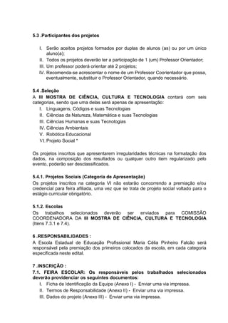 5.3 .Participantes dos projetos
I. Serão aceitos projetos formados por duplas de alunos (as) ou por um único
aluno(a);
II. Todos os projetos deverão ter a participação de 1 (um) Professor Orientador;
III. Um professor poderá orientar até 2 projetos;
IV. Recomenda-se acrescentar o nome de um Professor Coorientador que possa,
eventualmente, substituir o Professor Orientador, quando necessário.
5.4 .Seleção
A III MOSTRA DE CIÊNCIA, CULTURA E TECNOLOGIA contará com seis
categorias, sendo que uma delas será apenas de apresentação:
I. Linguagens, Códigos e suas Tecnologias
II. Ciências da Natureza, Matemática e suas Tecnologias
III. Ciências Humanas e suas Tecnologias
IV. Ciências Ambientais
V. Robótica Educacional
VI. Projeto Social *
Os projetos inscritos que apresentarem irregularidades técnicas na formatação dos
dados, na composição dos resultados ou qualquer outro item regularizado pelo
evento, poderão ser desclassificados.
5.4.1. Projetos Sociais (Categoria de Apresentação)
Os projetos inscritos na categoria VI não estarão concorrendo a premiação e/ou
credencial para feira afiliada, uma vez que se trata de projeto social voltado para o
estágio curricular obrigatório.
5.1.2. Escolas
Os trabalhos selecionados deverão ser enviados para COMISSÃO
COORDENADORA DA III MOSTRA DE CIÊNCIA, CULTURA E TECNOLOGIA
(Itens 7.3.1 e 7.4).
6 .RESPONSABILIDADES :
A Escola Estadual de Educação Profissional Maria Célia Pinheiro Falcão será
responsável pela premiação dos primeiros colocados da escola, em cada categoria
especificada neste edital.
7 .INSCRIÇÃO :
7.1. FEIRA ESCOLAR: Os responsáveis pelos trabalhados selecionados
deverão providenciar os seguintes documentos:
I. Ficha de Identificação da Equipe (Anexo I) - Enviar uma via impressa.
II. Termos de Responsabilidade (Anexo II) - Enviar uma via impressa.
III. Dados do projeto (Anexo III) - Enviar uma via impressa.
 