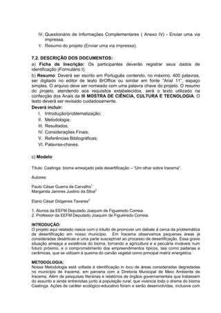 IV. Questionário de Informações Complementares ( Anexo IV) - Enviar uma via
impressa.
V. Resumo do projeto (Enviar uma via impressa).
7.2. DESCRIÇÃO DOS DOCUMENTOS:
a) Ficha de Inscrição: Os participantes deverão registrar seus dados de
identificação (Formulário I).
b) Resumo: Deverá ser escrito em Português contendo, no máximo, 400 palavras,
ser digitado no editor de texto BrOffice ou similar em fonte “Arial 11”, espaço
simples. O arquivo deve ser nomeado com uma palavra chave do projeto. O resumo
do projeto, atendendo aos requisitos estabelecidos, será o texto utilizado na
confecção dos Anais da III MOSTRA DE CIÊNCIA, CULTURA E TECNOLOGIA. O
texto deverá ser revisado cuidadosamente.
Deverá incluir:
I. Introdução/problematização;
II. Metodologia;
III. Resultados;
IV. Considerações Finais;
V. Referências Bibliográficas;
VI. Palavras-chaves.
c) Modelo
Título: Caatinga: bioma ameaçado pela desertificação – “Um olhar sobre Iracema”.
Autores:
Paulo César Guerra de Carvalho1
Margarida Jamires Justino da Silva2
Elano César Diógenes Tavares2
1. Alunos da EEFM Deputado Joaquim de Figueiredo Correia.
2. Professor da EEFM Deputado Joaquim de Figueiredo Correia.
INTRODUÇÃO:
O projeto aqui relatado nasce com o intuito de promover um debate à cerca da problemática
da desertificação em nosso município. Em Iracema observamos pequenas áreas já
consideradas desérticas e uma parte susceptível ao processo de desertificação. Essa grave
situação ameaça a existência do bioma, tornando a agricultura e a pecuária inviáveis num
futuro próximo, e o comprometimento dos empreendimentos típicos, tais como padarias e
cerâmicas, que se utilizam à queima do carvão vegetal como principal matriz energética.
METODOLOGIA:
Nossa Metodologia está voltada à identificação in locu de áreas consideradas degradadas
no município de Iracema, em parceria com a Diretoria Municipal de Meio Ambiente de
Iracema. Além de pesquisas literárias e relatórios de órgãos governamentais que tratassem
do assunto e ainda entrevistas junto à população rural, que vivencia todo o drama do bioma
Caatinga. Ações de caráter ecológico-educativo foram e serão desenvolvidas, inclusive com
 
