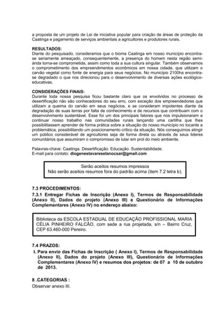 a proposta de um projeto de Lei de iniciativa popular para criação de áreas de proteção da
Caatinga e pagamento de serviços ambientais a agricultores e produtores rurais.
RESULTADOS:
Diante do pesquisado, consideramos que o bioma Caatinga em nosso município encontra-
se seriamente ameaçado, consequentemente, a presença do homem nesta região semi-
árida torna-se comprometida, assim como toda a sua cultura singular. Também observamos
o comprometimento dos empreendimentos econômicos em nossa cidade, que utilizam o
carvão vegetal como fonte de energia para seus negócios. No município 2100ha encontra-
se degradado o que nos direcionou para o desenvolvimento de diversas ações ecológico-
educativas.
CONSIDERAÇÕES FINAIS:
Durante toda nossa pesquisa ficou bastante claro que os envolvidos no processo de
desertificação não são conhecedores do seu erro, com exceção dos empreendedores que
utilizam a queima do carvão em seus negócios, e se consideram impotentes diante da
degradação de suas terras por falta de conhecimento e de recursos que contribuam com o
desenvolvimento sustentável. Esse foi um dos principais fatores que nos impulsionaram a
continuar nosso trabalho nas comunidades rurais lançando uma cartilha que lhes
possibilitassem aprender de forma prática sobre a situação do nosso município no tocante a
problemática, possibilitando um posicionamento critico da situação. Nós conseguimos atingir
um público considerável de agricultores seja de forma direta ou através de seus lideres
comunitários que assumiram o compromisso de lutar em prol do meio ambiente.
Palavras-chave: Caatinga. Desertificação. Educação. Sustentabilidade.
E-mail para contato: diogenestavareselanocsar@gmail.com
7.3 PROCEDIMENTOS:
7.3.1 Entregar Fichas de Inscrição (Anexo I), Termos de Responsabilidade
(Anexo II), Dados do projeto (Anexo III) e Questionário de Informações
Complementares (Anexo IV) no endereço abaixo:
7.4 PRAZOS:
I. Para envio das Fichas de Inscrição ( Anexo I), Termos de Responsabilidade
(Anexo II), Dados do projeto (Anexo III), Questionário de Informações
Complementares (Anexo IV) e resumos dos projetos: de 07 a 10 de outubro
de 2013.
8 .CATEGORIAS :
Observar anexo III.
Serão aceitos resumos impressos
Não serão aceitos resumos fora do padrão acima (item 7.2 letra b).
Biblioteca da ESCOLA ESTADUAL DE EDUCAÇÃO PROFISSIONAL MARIA
CÉLIA PINHEIRO FALCÃO, com sede a rua projetada, s/n – Bairro Cruz,
CEP 63.460-000 Pereiro.
 