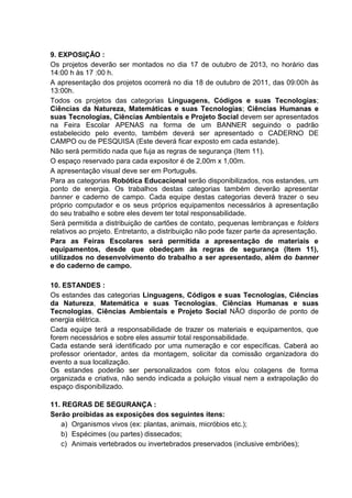9. EXPOSIÇÃO :
Os projetos deverão ser montados no dia 17 de outubro de 2013, no horário das
14:00 h às 17 :00 h.
A apresentação dos projetos ocorrerá no dia 18 de outubro de 2011, das 09:00h às
13:00h.
Todos os projetos das categorias Linguagens, Códigos e suas Tecnologias;
Ciências da Natureza, Matemáticas e suas Tecnologias; Ciências Humanas e
suas Tecnologias, Ciências Ambientais e Projeto Social devem ser apresentados
na Feira Escolar APENAS na forma de um BANNER seguindo o padrão
estabelecido pelo evento, também deverá ser apresentado o CADERNO DE
CAMPO ou de PESQUISA (Este deverá ficar exposto em cada estande).
Não será permitido nada que fuja as regras de segurança (Item 11).
O espaço reservado para cada expositor é de 2,00m x 1,00m.
A apresentação visual deve ser em Português.
Para as categorias Robótica Educacional serão disponibilizados, nos estandes, um
ponto de energia. Os trabalhos destas categorias também deverão apresentar
banner e caderno de campo. Cada equipe destas categorias deverá trazer o seu
próprio computador e os seus próprios equipamentos necessários à apresentação
do seu trabalho e sobre eles devem ter total responsabilidade.
Será permitida a distribuição de cartões de contato, pequenas lembranças e folders
relativos ao projeto. Entretanto, a distribuição não pode fazer parte da apresentação.
Para as Feiras Escolares será permitida a apresentação de materiais e
equipamentos, desde que obedeçam às regras de segurança (Item 11),
utilizados no desenvolvimento do trabalho a ser apresentado, além do banner
e do caderno de campo.
10. ESTANDES :
Os estandes das categorias Linguagens, Códigos e suas Tecnologias, Ciências
da Natureza, Matemática e suas Tecnologias, Ciências Humanas e suas
Tecnologias, Ciências Ambientais e Projeto Social NÃO disporão de ponto de
energia elétrica.
Cada equipe terá a responsabilidade de trazer os materiais e equipamentos, que
forem necessários e sobre eles assumir total responsabilidade.
Cada estande será identificado por uma numeração e cor específicas. Caberá ao
professor orientador, antes da montagem, solicitar da comissão organizadora do
evento a sua localização.
Os estandes poderão ser personalizados com fotos e/ou colagens de forma
organizada e criativa, não sendo indicada a poluição visual nem a extrapolação do
espaço disponibilizado.
11. REGRAS DE SEGURANÇA :
Serão proibidas as exposições dos seguintes itens:
a) Organismos vivos (ex: plantas, animais, micróbios etc.);
b) Espécimes (ou partes) dissecados;
c) Animais vertebrados ou invertebrados preservados (inclusive embriões);
 