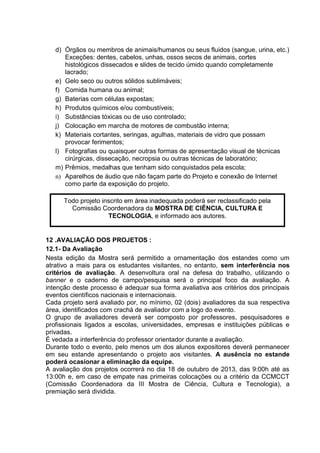 d) Órgãos ou membros de animais/humanos ou seus fluidos (sangue, urina, etc.)
Exceções: dentes, cabelos, unhas, ossos secos de animais, cortes
histológicos dissecados e slides de tecido úmido quando completamente
lacrado;
e) Gelo seco ou outros sólidos sublimáveis;
f) Comida humana ou animal;
g) Baterias com células expostas;
h) Produtos químicos e/ou combustíveis;
i) Substâncias tóxicas ou de uso controlado;
j) Colocação em marcha de motores de combustão interna;
k) Materiais cortantes, seringas, agulhas, materiais de vidro que possam
provocar ferimentos;
l) Fotografias ou quaisquer outras formas de apresentação visual de técnicas
cirúrgicas, dissecação, necropsia ou outras técnicas de laboratório;
m) Prêmios, medalhas que tenham sido conquistados pela escola;
n) Aparelhos de áudio que não façam parte do Projeto e conexão de Internet
como parte da exposição do projeto.
12 .AVALIAÇÃO DOS PROJETOS :
12.1- Da Avaliação
Nesta edição da Mostra será permitido a ornamentação dos estandes como um
atrativo a mais para os estudantes visitantes, no entanto, sem interferência nos
critérios de avaliação. A desenvoltura oral na defesa do trabalho, utilizando o
banner e o caderno de campo/pesquisa será o principal foco da avaliação. A
intenção deste processo é adequar sua forma avaliativa aos critérios dos principais
eventos científicos nacionais e internacionais.
Cada projeto será avaliado por, no mínimo, 02 (dois) avaliadores da sua respectiva
área, identificados com crachá de avaliador com a logo do evento.
O grupo de avaliadores deverá ser composto por professores, pesquisadores e
profissionais ligados a escolas, universidades, empresas e instituições públicas e
privadas.
É vedada a interferência do professor orientador durante a avaliação.
Durante todo o evento, pelo menos um dos alunos expositores deverá permanecer
em seu estande apresentando o projeto aos visitantes. A ausência no estande
poderá ocasionar a eliminação da equipe.
A avaliação dos projetos ocorrerá no dia 18 de outubro de 2013, das 9:00h até as
13:00h e, em caso de empate nas primeiras colocações ou a critério da CCMCCT
(Comissão Coordenadora da III Mostra de Ciência, Cultura e Tecnologia), a
premiação será dividida.
Todo projeto inscrito em área inadequada poderá ser reclassificado pela
Comissão Coordenadora da MOSTRA DE CIÊNCIA, CULTURA E
TECNOLOGIA, e informado aos autores.
 