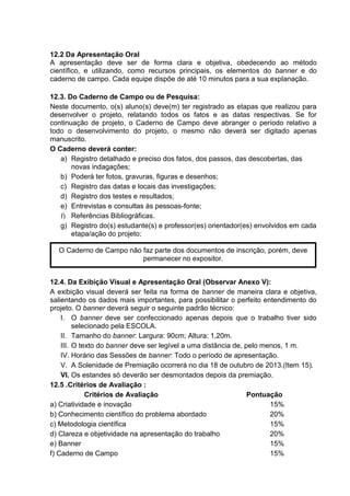 12.2 Da Apresentação Oral
A apresentação deve ser de forma clara e objetiva, obedecendo ao método
científico, e utilizando, como recursos principais, os elementos do banner e do
caderno de campo. Cada equipe dispõe de até 10 minutos para a sua explanação.
12.3. Do Caderno de Campo ou de Pesquisa:
Neste documento, o(s) aluno(s) deve(m) ter registrado as etapas que realizou para
desenvolver o projeto, relatando todos os fatos e as datas respectivas. Se for
continuação de projeto, o Caderno de Campo deve abranger o período relativo a
todo o desenvolvimento do projeto, o mesmo não deverá ser digitado apenas
manuscrito.
O Caderno deverá conter:
a) Registro detalhado e preciso dos fatos, dos passos, das descobertas, das
novas indagações;
b) Poderá ter fotos, gravuras, figuras e desenhos;
c) Registro das datas e locais das investigações;
d) Registro dos testes e resultados;
e) Entrevistas e consultas às pessoas-fonte;
f) Referências Bibliográficas.
g) Registro do(s) estudante(s) e professor(es) orientador(es) envolvidos em cada
etapa/ação do projeto;
12.4. Da Exibição Visual e Apresentação Oral (Observar Anexo V):
A exibição visual deverá ser feita na forma de banner de maneira clara e objetiva,
salientando os dados mais importantes, para possibilitar o perfeito entendimento do
projeto. O banner deverá seguir o seguinte padrão técnico:
I. O banner deve ser confeccionado apenas depois que o trabalho tiver sido
selecionado pela ESCOLA.
II. Tamanho do banner: Largura: 90cm; Altura: 1,20m.
III. O texto do banner deve ser legível a uma distância de, pelo menos, 1 m.
IV. Horário das Sessões de banner: Todo o período de apresentação.
V. A Solenidade de Premiação ocorrerá no dia 18 de outubro de 2013.(Item 15).
VI. Os estandes só deverão ser desmontados depois da premiação.
12.5 .Critérios de Avaliação :
Critérios de Avaliação Pontuação
a) Criatividade e inovação 15%
b) Conhecimento científico do problema abordado 20%
c) Metodologia científica 15%
d) Clareza e objetividade na apresentação do trabalho 20%
e) Banner 15%
f) Caderno de Campo 15%
O Caderno de Campo não faz parte dos documentos de inscrição, porém, deve
permanecer no expositor.
 