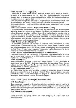 12.5.1 Criatividade e Inovação (15%)
Criatividade é pensar coisas novas, inovação é fazer coisas novas e valiosas.
Inovação é a implementação de um “novo” ou “significativamente” melhorado
produto (bem ou serviço), processo de trabalho ou prática de relacionamento entre
pessoas, grupos ou organizações.
Nem sempre a inovação é o resultado da criação de algo totalmente novo mas, com
muita frequência, é o resultado da combinação original de coisas já existentes.
Algumas importantes inovações consistem de novos usos para objetos e tecnologias
preexistentes.
12.5.2 Conhecimento científico do problema abordado (20%)
Do conhecimento científico nasce o raciocínio argumentativo que é extremamente
relevante para o conhecimento das ciências. De posse do conhecimento científico o
educando poderá construir modelos, desenvolver explicações do mundo físico e
natural e ser capaz de interagir com eles. Precisa demonstrar que aprenderam
significativamente os conceitos implicados associados ao trabalho defendido, e que
desenvolveram a capacidade de responder questionamentos sobre o seu trabalho
de posse dos conhecimentos científicos.
12.5.3 Metodologia Científica (15%)
Os educandos precisam ser capazes de explicar como procederam as suas
investigações; que instrumentos eles utilizaram para coletar dados; quais as fontes
que eles pesquisaram, como eles tiveram acesso a tais fontes, bem como em que
período desenvolveram suas pesquisas. Todas estas explicações devem ter como
amparo os conhecimentos científicos adquiridos.
12.5.4 Clareza e objetividade na apresentação do trabalho (20%)
Os autores devem planejar com clareza e objetividade a sua apresentação de modo
que o tempo seja otimizado e as informações compartilhadas possam ser bem
explicadas e bem interpretadas.
12.5.5 Banner (15%)
As equipes devem privilegiar o espaço do banner (0,90m x 1.20m) destinando a
maior parte (cerca de 75%) deste para exposição de ilustrações (fotos, figuras,
tabelas, quadros, gráficos, etc). No espaço restante deverão ser explanados os
textos relativos ao trabalho apresentado.
12.5.6 Caderno de Campo (15%)
No Caderno de Campo, o(s) alunos(s) deve(m) ter registrado todas as etapas
durante o desenvolvimento do projeto, relatando fatos, quem realizou e as suas
respectivas datas. Se for continuação de projeto, o Caderno de Campo deve
abranger o período relativo a todo o processo do projeto.
13. CLASSIFICAÇÃO E PREMIAÇÃO DOS PROJETOS :
13.1. Classificação :
Os projetos que, na sua área de inscrição, atingirem pontuação igual ou superior à
70% do total de pontos, serão premiados em primeiro, segundo e terceiro lugares de
acordo com sua pontuação bruta, sendo esta premiação atribuída a, no máximo, 03
(três) projetos por área.
13.2 .Premiação dos Projetos :
Serão premiados 03 (três) projetos em cada categoria, de acordo com sua
pontuação bruta;
 