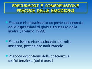 PRECURSORI E COMPRENSIONE
     PRECOCE DELLE EMOZIONI

Precoce riconoscimento da parte del neonato
 delle espressioni di gioia e tristezza della
 madre (Tronick, 1999)

Precocissimo riconoscimento del volto
 materno, percezione multimodale

Precoce espansione della coscienza e
 dell’attenzione (dai 6 mesi)
 
