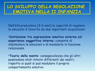 LO SVILUPPO DELLA REGOLAZIONE
  EMOTIVA NELLA II INFANZIA


Nell’età prescolare (3-6 anni) la capacità di regolare
le emozioni è favorita da due importanti acquisizioni:

•Distinzione tra espressione emotiva esterna ed
esperienza soggettiva interna: consente di
dissimulare le emozioni o di modularle in funzione
relazionale

•Teoria della mente: consapevolezza che gli altri
possiedono stati interni differenti dai nostri,
rispetto ai quali si può modulare il proprio
comportamento emotivo
 
