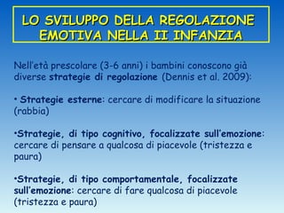 LO SVILUPPO DELLA REGOLAZIONE
   EMOTIVA NELLA II INFANZIA

Nell’età prescolare (3-6 anni) i bambini conoscono già
diverse strategie di regolazione (Dennis et al. 2009):

• Strategie esterne: cercare di modificare la situazione
(rabbia)

•Strategie, di tipo cognitivo, focalizzate sull’emozione:
cercare di pensare a qualcosa di piacevole (tristezza e
paura)

•Strategie, di tipo comportamentale, focalizzate
sull’emozione: cercare di fare qualcosa di piacevole
(tristezza e paura)
 